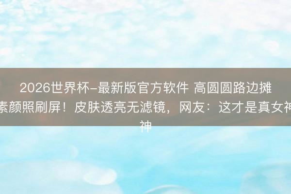 2026世界杯-最新版官方软件 高圆圆路边摊素颜照刷屏！皮肤透亮无滤镜，网友：这才是真女神