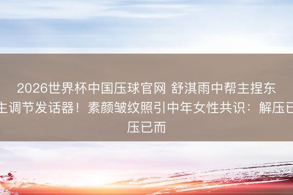 2026世界杯中国压球官网 舒淇雨中帮主捏东谈主调节发话器！素颜皱纹照引中年女性共识：解压已而