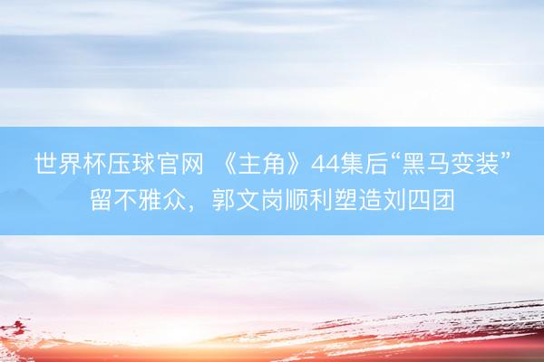 世界杯压球官网 《主角》44集后“黑马变装”留不雅众，郭文岗顺利塑造刘四团