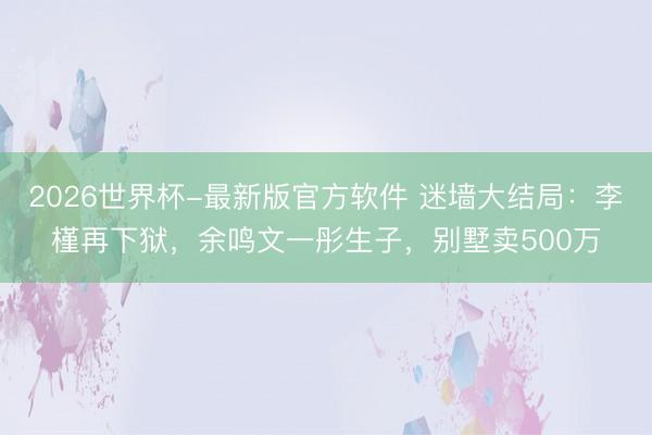 2026世界杯-最新版官方软件 迷墙大结局：李槿再下狱，余鸣文一彤生子，别墅卖500万