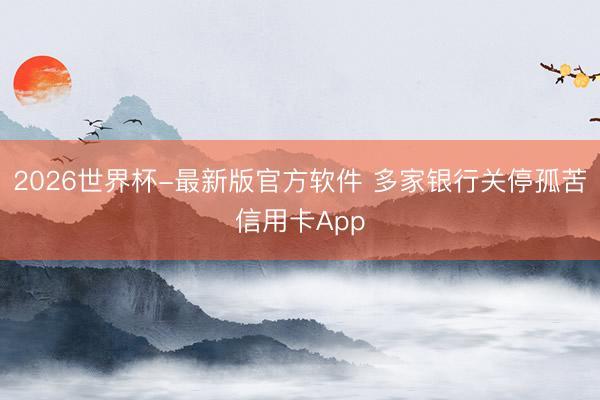2026世界杯-最新版官方软件 多家银行关停孤苦信用卡App
