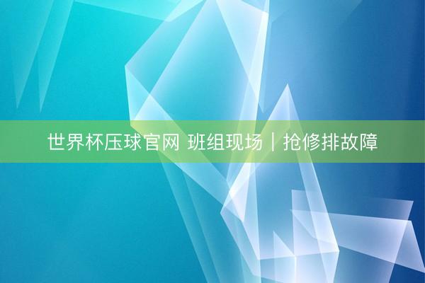 世界杯压球官网 班组现场｜抢修排故障