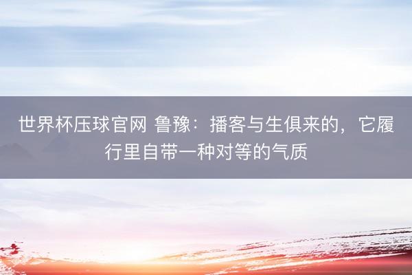 世界杯压球官网 鲁豫：播客与生俱来的，它履行里自带一种对等的气质
