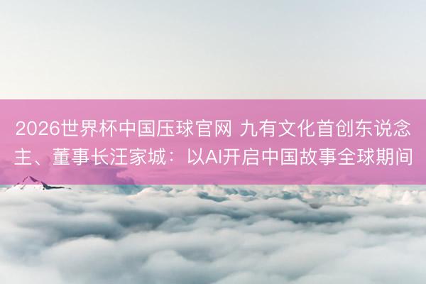 2026世界杯中国压球官网 九有文化首创东说念主、董事长汪家城:以AI开启中国故事全球期间