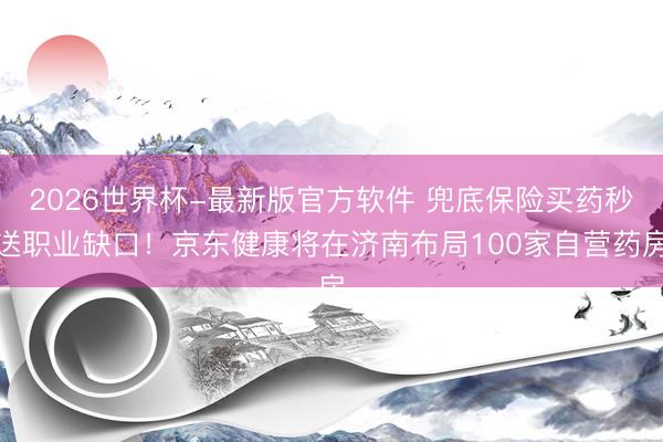2026世界杯-最新版官方软件 兜底保险买药秒送职业缺口!京东健康将在济南布局100家自营药房