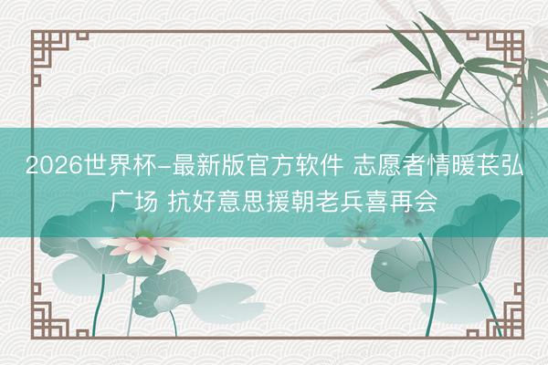 2026世界杯-最新版官方软件 志愿者情暖苌弘广场 抗好意思援朝老兵喜再会