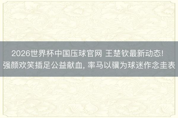 2026世界杯中国压球官网 王楚钦最新动态! 强颜欢笑插足公益献血， 率马以骥为球迷作念圭表