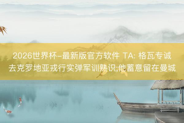 2026世界杯-最新版官方软件 TA: 格瓦专诚去克罗地亚戎行实弹军训熟识;他蓄意留在曼城