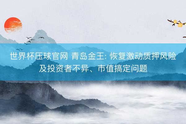 世界杯压球官网 青岛金王: 恢复激动质押风险及投资者不异、市值搞定问题