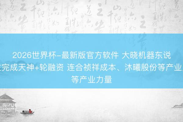 2026世界杯-最新版官方软件 大晓机器东说念主完成天神+轮融资 连合祯祥成本、沐曦股份等产业力量