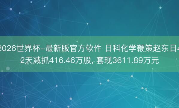 2026世界杯-最新版官方软件 日科化学鞭策赵东日42天减抓416.46万股， 套现3611.89万元