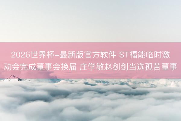 2026世界杯-最新版官方软件 ST福能临时激动会完成董事会换届 庄学敏赵剑剑当选孤苦董事