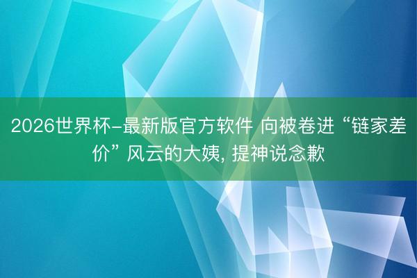 2026世界杯-最新版官方软件 向被卷进 “链家差价” 风云的大姨, 提神说念歉