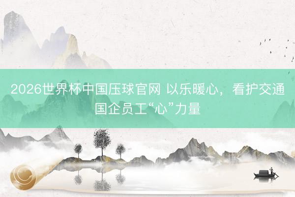 2026世界杯中国压球官网 以乐暖心，看护交通国企员工“心”力量