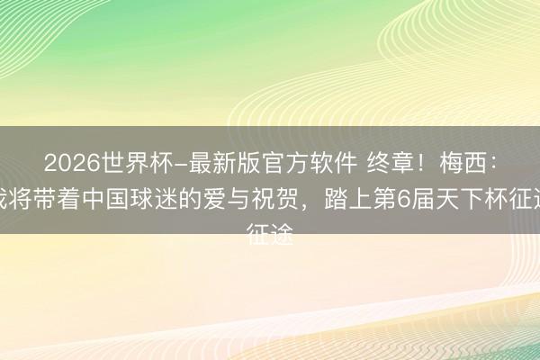 2026世界杯-最新版官方软件 终章！梅西：我将带着中国球迷的爱与祝贺，踏上第6届天下杯征途