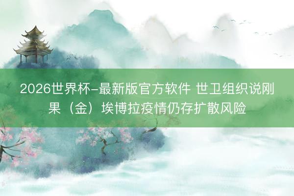 2026世界杯-最新版官方软件 世卫组织说刚果（金）埃博拉疫情仍存扩散风险