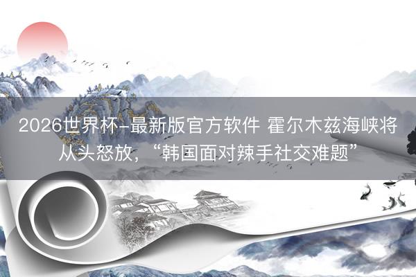 2026世界杯-最新版官方软件 霍尔木兹海峡将从头怒放，“韩国面对辣手社交难题”