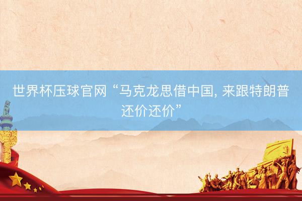 世界杯压球官网 “马克龙思借中国， 来跟特朗普还价还价”
