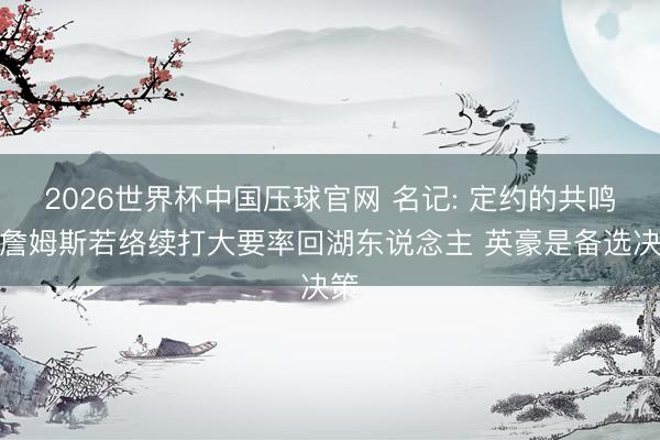 2026世界杯中国压球官网 名记: 定约的共鸣是詹姆斯若络续打大要率回湖东说念主 英豪是备选决策