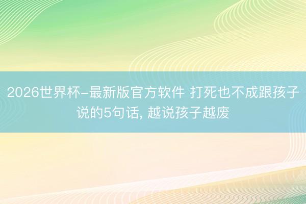 2026世界杯-最新版官方软件 打死也不成跟孩子说的5句话, 越说孩子越废