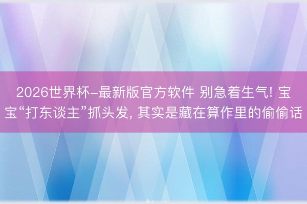 2026世界杯-最新版官方软件 别急着生气! 宝宝“打东谈主”抓头发, 其实是藏在算作里的偷偷话