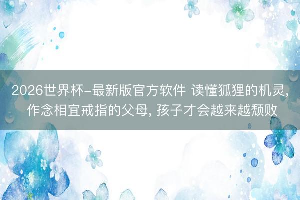 2026世界杯-最新版官方软件 读懂狐狸的机灵, 作念相宜戒指的父母, 孩子才会越来越颓败
