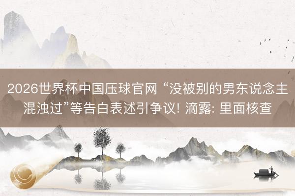 2026世界杯中国压球官网 “没被别的男东说念主混浊过”等告白表述引争议! 滴露: 里面核查